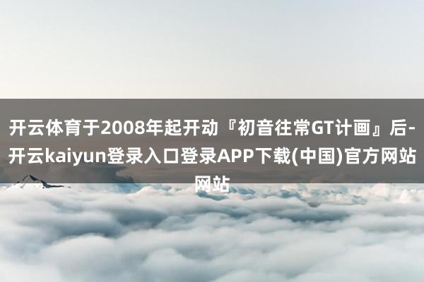 开云体育于2008年起开动『初音往常GT计画』后-开云kaiyun登录入口登录APP下载(中国)官方网站