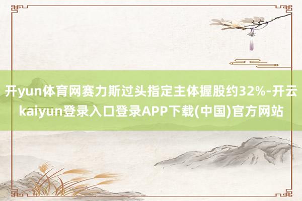 开yun体育网赛力斯过头指定主体握股约32%-开云kaiyun登录入口登录APP下载(中国)官方网站