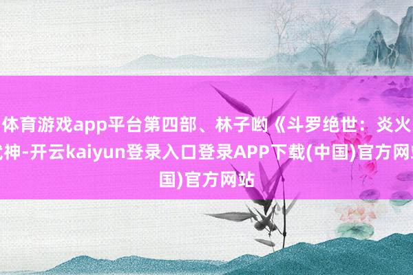 体育游戏app平台第四部、林子哟《斗罗绝世：炎火武神-开云kaiyun登录入口登录APP下载(中国)官方网站