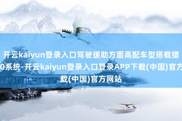 开云kaiyun登录入口驾驶援助方面高配车型搭载猎鹰700系统-开云kaiyun登录入口登录APP下载(中国)官方网站