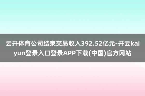 云开体育公司结束交易收入392.52亿元-开云kaiyun登录入口登录APP下载(中国)官方网站
