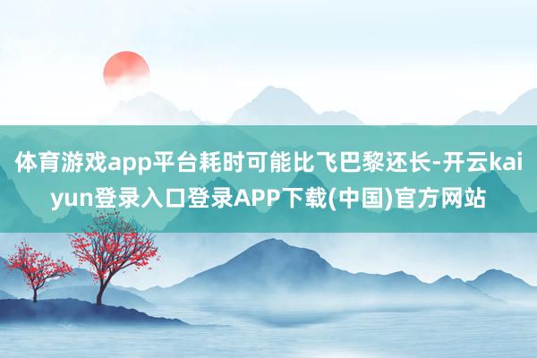体育游戏app平台耗时可能比飞巴黎还长-开云kaiyun登录入口登录APP下载(中国)官方网站