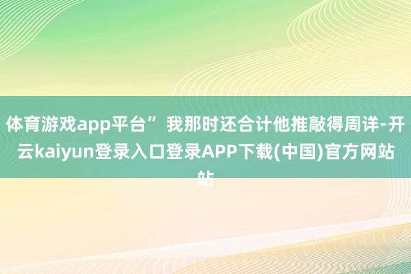 体育游戏app平台” 我那时还合计他推敲得周详-开云kaiyun登录入口登录APP下载(中国)官方网站