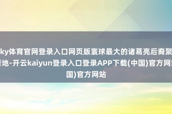 ky体育官网登录入口网页版寰球最大的诸葛亮后裔聚居地-开云kaiyun登录入口登录APP下载(中国)官方网站