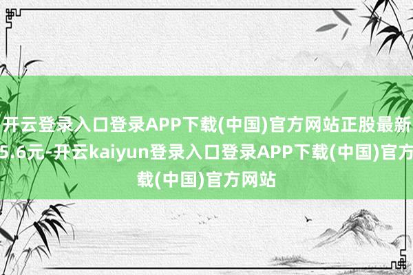 开云登录入口登录APP下载(中国)官方网站正股最新价为5.6元-开云kaiyun登录入口登录APP下载(中国)官方网站