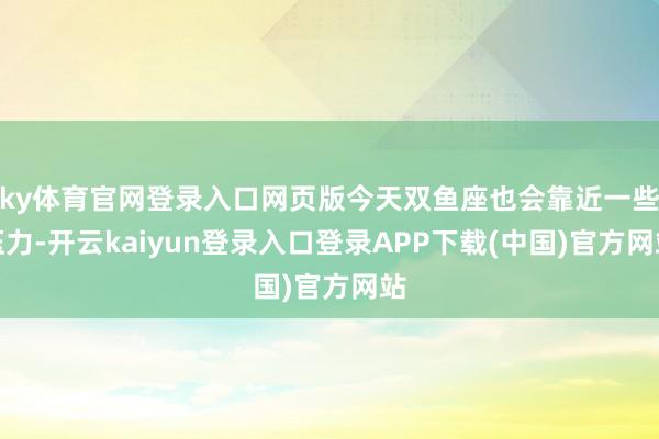 ky体育官网登录入口网页版今天双鱼座也会靠近一些压力-开云kaiyun登录入口登录APP下载(中国)官方网站
