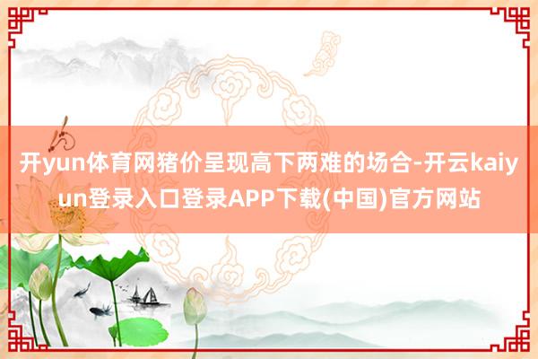 开yun体育网猪价呈现高下两难的场合-开云kaiyun登录入口登录APP下载(中国)官方网站