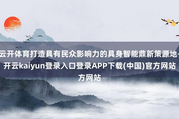 云开体育打造具有民众影响力的具身智能鼎新策源地-开云kaiyun登录入口登录APP下载(中国)官方网站